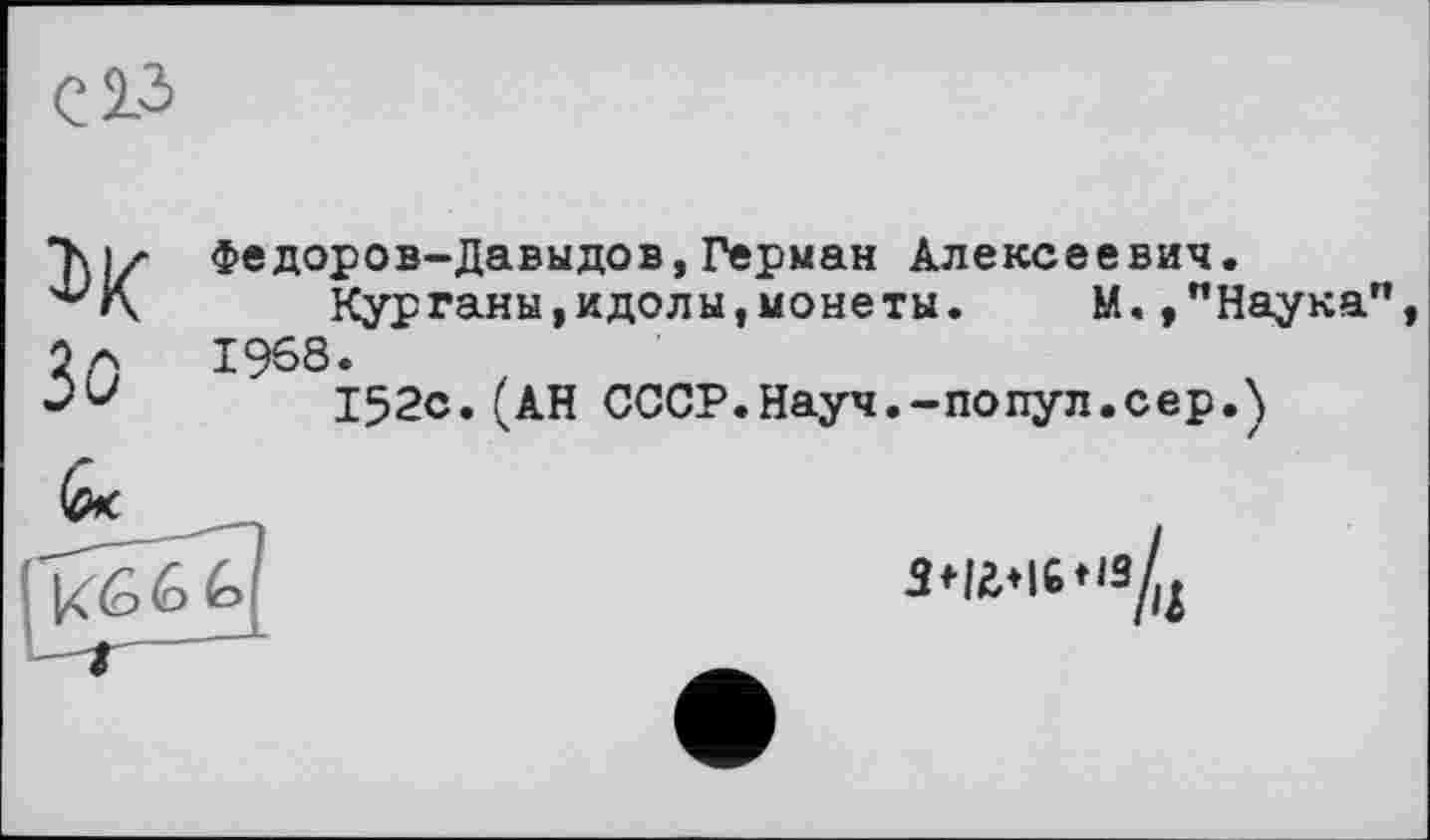 ﻿с 23
ІХ Зо
Федоров-Давыдов,Герман Алексеевич.
Курганы,идолы,монеты.	М.,"Наука",
1968.
152с.(АН СССР.Науч.-попул.сер.)
